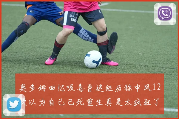 奥多姆回忆吸毒昏迷经历称中风12次以为自己已死重生真是太疯狂了