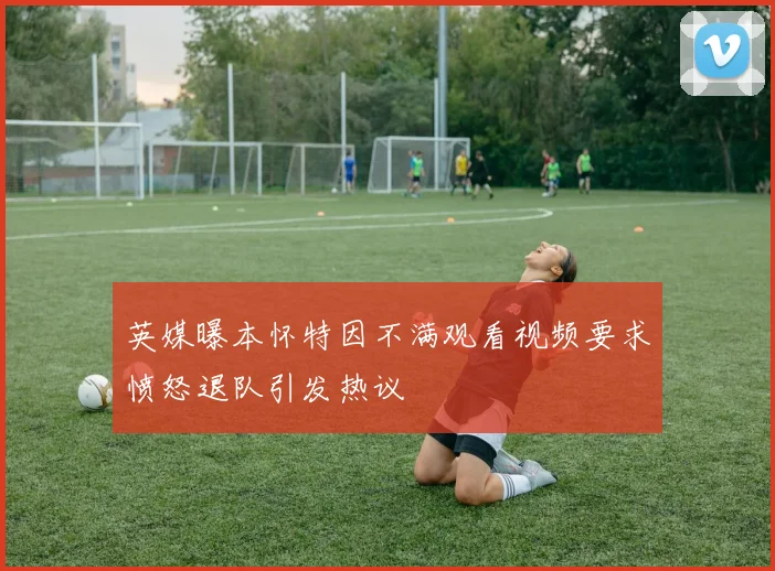 英媒曝本怀特因不满观看视频要求愤怒退队引发热议